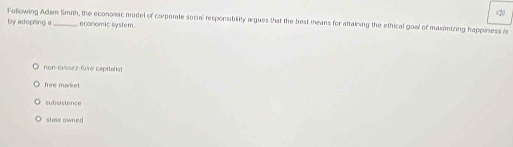 Following Adam Smith, the economic model of corporate social responsibility argues that the best means for attaining the ethical goal of maximizing happiness is
by adopting a_ economic system.
non-loissez-foire capitalist
free market
subsistence
state owned