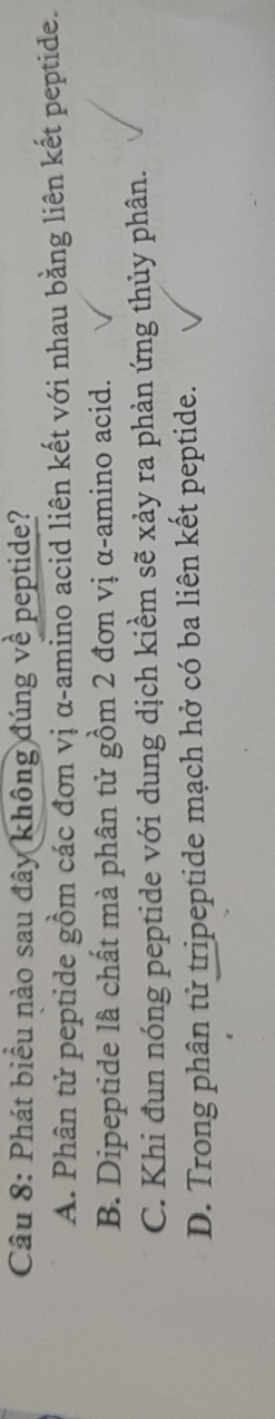 Phát biểu nào sau đây không đúng về peptide?
A. Phân tử peptide gồm các đơn vị α -amino acid liên kết với nhau bằng liên kết peptide.
B. Dipeptide là chất mà phân tử gồm 2 đơn vị α -amino acid.
C. Khi đun nóng peptide với dung dịch kiềm sẽ xảy ra phản ứng thủy phân.
D. Trong phân tử tripeptide mạch hở có ba liên kết peptide.