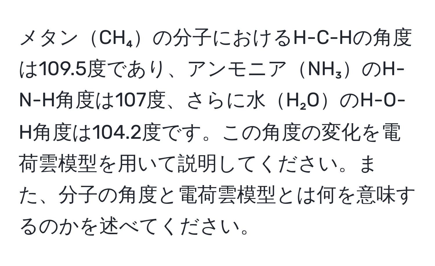 メタンCH₄の分子におけるH-C-Hの角度は109.5度であり、アンモニアNH₃のH-N-H角度は107度、さらに水H₂OのH-O-H角度は104.2度です。この角度の変化を電荷雲模型を用いて説明してください。また、分子の角度と電荷雲模型とは何を意味するのかを述べてください。