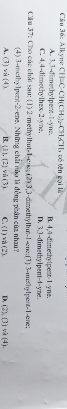 Alkyne CHequiv C-CH(CH_3)_2-CH_2CH_3 có tên gọi là
A. 3, 3 -đimethylpent -1 -yne. B. 4, 4 -đimethylpent -1 -yne.
C. 4, 4 -đimethylhex -2 -yne. D. 3, 3 -đimethylpent -4 -yne.
Câu 37: Cho các chất sau: (1) 2 -methylbut- 1 -ene; (2) 3, 3 -dimethylbut- 1 -ene;(3) 3 -methylpent- 1 -ene;
(4) 3 -methylpent- 2 -ene. Những chất nào là đồng phân của nhau?
A. (3) và (4). B. (1), (2) và (3). C. (1) và (2). D. (2), (3) và (4).