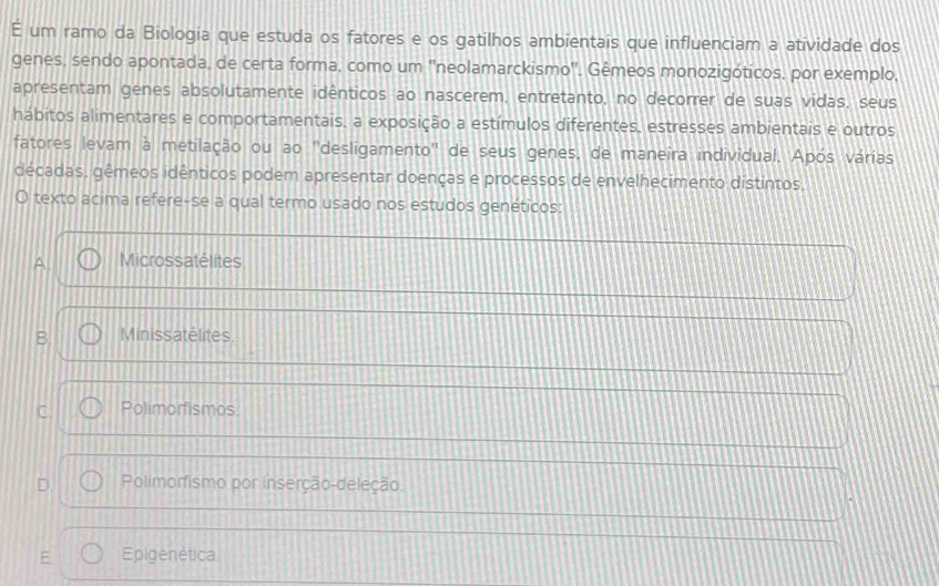 um ramo da Biologia que estuda os fatores e os gatilhos ambientais que influenciam a atividade dos
genes, sendo apontada, de certa forma, como um 'neolamarckismo'. Gêmeos monozigóticos, por exemplo,
apresentam genes absolutamente idênticos ao nascerem, entretanto, no decorrer de suas vidas, seus
hábitos alimentares e comportamentais, a exposição a estímulos diferentes, estresses ambientais e outros
fatores levam à metilação ou ao 'desligamento" de seus genes, de maneira individual. Após várias
décadas, gêmeos idênticos podem apresentar doenças e processos de envelhecimento distintos.
O texto acima refere-se a qual termo usado nos estudos genéticos:
Microssatélites
B. Minissatélites
C Polimorfismos.
D. Polimorfismo por inserção-deleção.
E. Epigenética