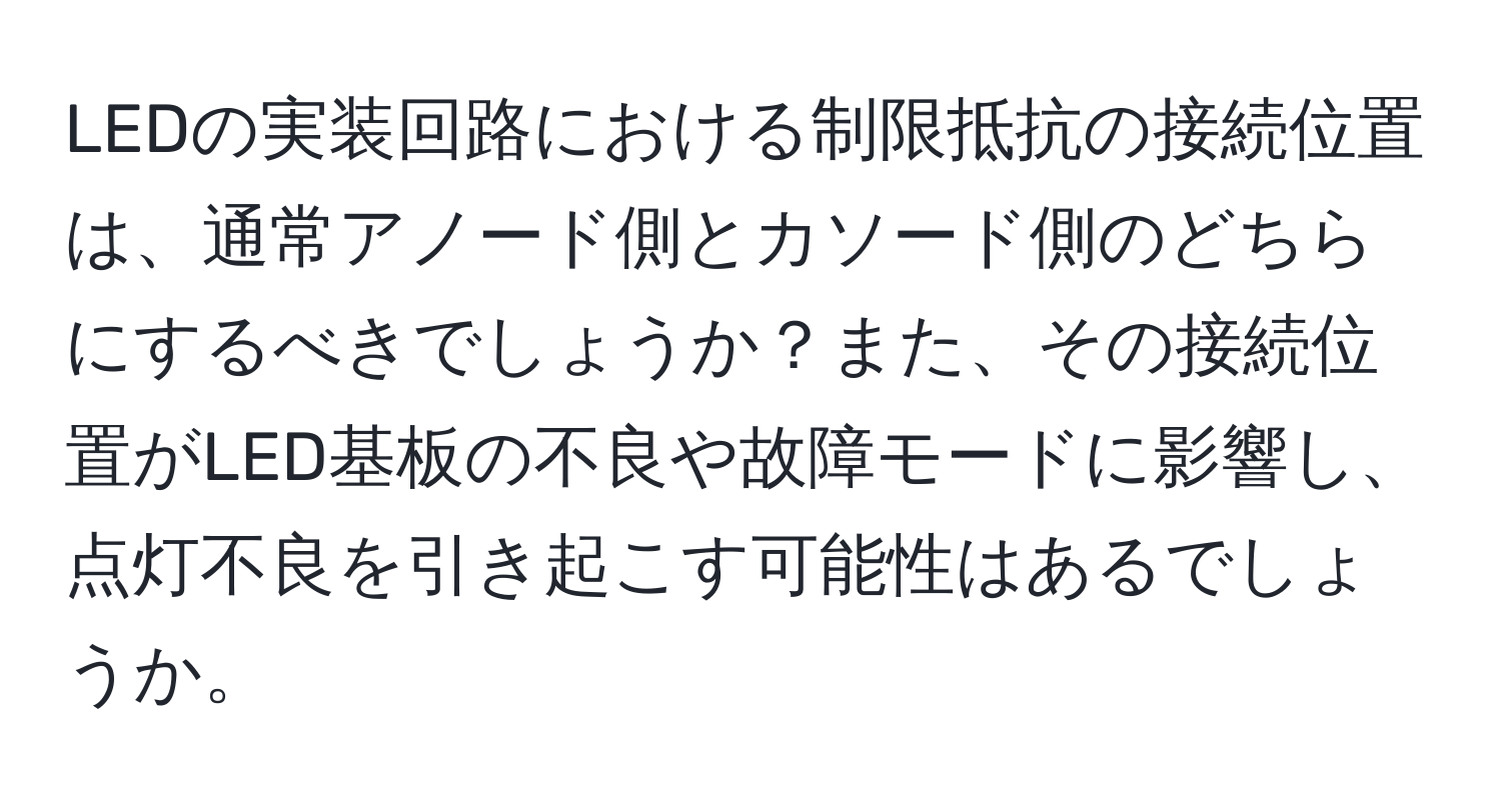 LEDの実装回路における制限抵抗の接続位置は、通常アノード側とカソード側のどちらにするべきでしょうか？また、その接続位置がLED基板の不良や故障モードに影響し、点灯不良を引き起こす可能性はあるでしょうか。