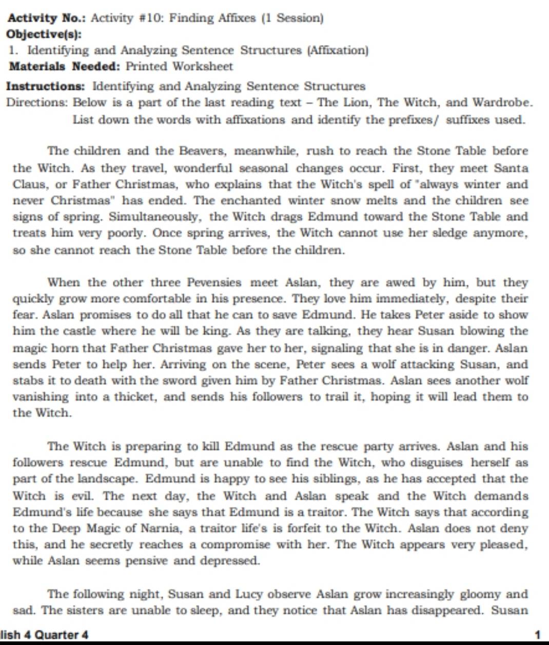 Activity No.: Activity #10: Finding Affixes (1 Session)
Objective(s):
1. Identifying and Analyzing Sentence Structures (Affixation)
Materials Needed: Printed Worksheet
Instructions: Identifying and Analyzing Sentence Structures
Directions: Below is a part of the last reading text - The Lion, The Witch, and Wardrobe.
List down the words with affixations and identify the prefixes/ suffixes used.
The children and the Beavers, meanwhile, rush to reach the Stone Table before
the Witch. As they travel, wonderful seasonal changes occur. First, they meet Santa
Claus, or Father Christmas, who explains that the Witch's spell of "always winter and
never Christmas" has ended. The enchanted winter snow melts and the children see
signs of spring. Simultaneously, the Witch drags Edmund toward the Stone Table and
treats him very poorly. Once spring arrives, the Witch cannot use her sledge anymore,
so she cannot reach the Stone Table before the children.
When the other three Pevensies meet Aslan, they are awed by him, but they
quickly grow more comfortable in his presence. They love him immediately, despite their
fear. Aslan promises to do all that he can to save Edmund. He takes Peter aside to show
him the castle where he will be king. As they are talking, they hear Susan blowing the
magic horn that Father Christmas gave her to her, signaling that she is in danger. Aslan
sends Peter to help her. Arriving on the scene, Peter sees a wolf attacking Susan, and
stabs it to death with the sword given him by Father Christmas. Aslan sees another wolf
vanishing into a thicket, and sends his followers to trail it, hoping it will lead them to
the Witch.
The Witch is preparing to kill Edmund as the rescue party arrives. Aslan and his
followers rescue Edmund, but are unable to find the Witch, who disguises herself as
part of the landscape. Edmund is happy to see his siblings, as he has accepted that the
Witch is evil. The next day, the Witch and Aslan speak and the Witch demands
Edmund's life because she says that Edmund is a traitor. The Witch says that according
to the Deep Magic of Narnia, a traitor life's is forfeit to the Witch. Aslan does not deny
this, and he secretly reaches a compromise with her. The Witch appears very pleased,
while Aslan seems pensive and depressed.
The following night, Susan and Lucy observe Aslan grow increasingly gloomy and
sad. The sisters are unable to sleep, and they notice that Aslan has disappeared. Susan
lish 4 Quarter 4 1