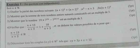 (les questions sont indépendantes) 
Soit n∈ N.;3n(n+1)^2. (3pt) 
1 ) Etudier la parité des nombres suivants : 
2) Montrer que la somme de trois nombres entiers naturels consécutifs est un multiple de 3. (n+1)^2+(n+2)^2in^3-n+3 (1pt) 
3) Montrer que le nombre 19* 7^(2n)-7^(2n+1) est un multiple de 3. (1pt) 
4)Vérifier que :  (n+13)/n+3 =1+ 10/n+3  , et en déduire les valeurs possibles de n pour que : 
(1pt)
 (n+13)/n+3 ∈ N
5) Déterminer tous les couples (x;y)∈ N^2 tels que : xy+3y+x=12. (1pt)