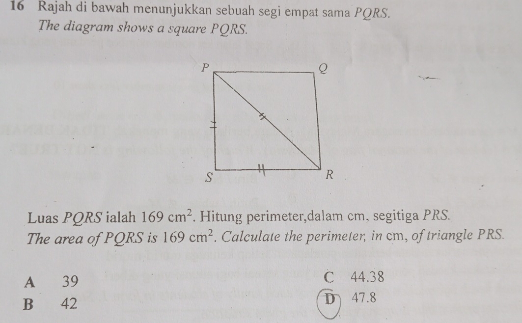 Rajah di bawah menunjukkan sebuah segi empat sama PQRS.
The diagram shows a square PQRS.
Luas PQRS ialah 169cm^2. Hitung perimeter,dalam cm, segitiga PRS.
The area of PQRS is 169cm^2. Calculate the perimeter, in cm, of triangle PRS.
A 39
C 44.38
B 42 D 47.8