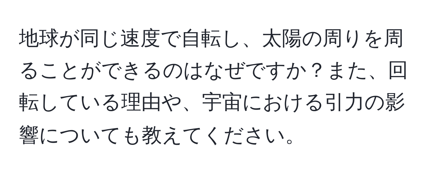 地球が同じ速度で自転し、太陽の周りを周ることができるのはなぜですか？また、回転している理由や、宇宙における引力の影響についても教えてください。