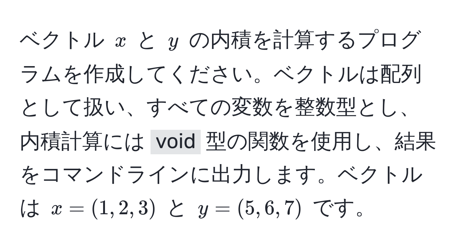 ベクトル $x$ と $y$ の内積を計算するプログラムを作成してください。ベクトルは配列として扱い、すべての変数を整数型とし、内積計算には `void` 型の関数を使用し、結果をコマンドラインに出力します。ベクトルは $x=(1,2,3)$ と $y=(5,6,7)$ です。