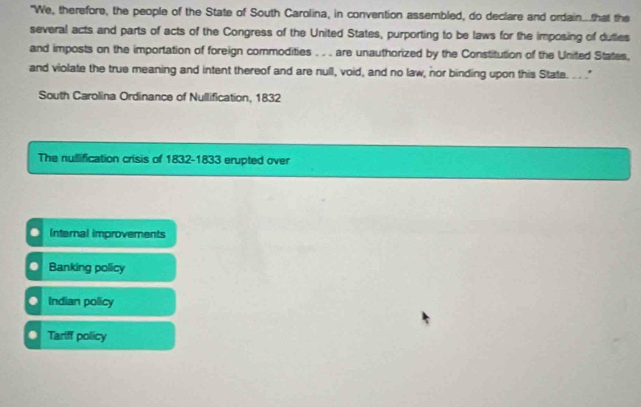 "We, therefore, the people of the State of South Carolina, in convention assembled, do declare and ordain..that the
several acts and parts of acts of the Congress of the United States, purporting to be laws for the imposing of duties
and imposts on the importation of foreign commodities .. are unauthorized by the Constitution of the United States,
and violate the true meaning and intent thereof and are null, void, and no law, nor binding upon this State. . . ."
South Carolina Ordinance of Nullification, 1832
The nullification crisis of 1832-1833 erupted over
Internal improvements
Banking policy
Indian policy
Tariff policy