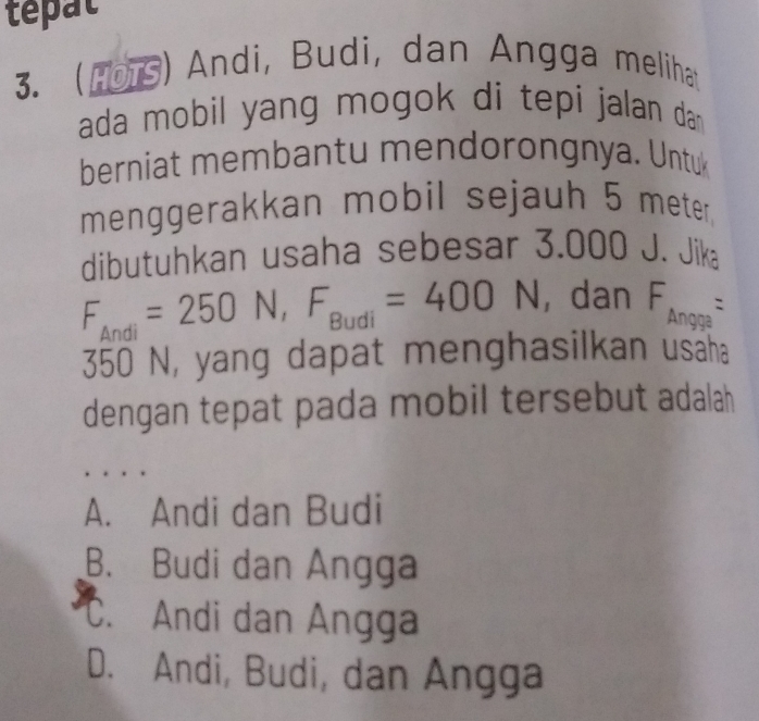 tepat
3. (1ors) Andi, Budi, dan Angga meliha
ada mobil yang mogok di tepi jalan da 
berniat membantu mendorongnya. Untu
menggerakkan mobil sejauh 5 meter.
dibutuhkan usaha sebesar 3.000 J J. Jika
F_Andi=250N, F_Budi=400N , dan F_Angga=
350 N, yang dapat menghasilkan usaha
dengan tepat pada mobil tersebut adalah
A. Andi dan Budi
B. Budi dan Angga
C. Andi dan Angga
D. Andi, Budi, dan Angga