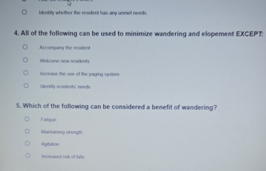 Identify whether the resident has any unmet needs.
4. All of the following can be used to minimize wandering and elopement EXCEPT:
Accompany the resident
Welcome new residents
Increase the use of the paging system
Identify residents' needs
5. Which of the following can be considered a benefit of wandering?
Fatigue
Maintaining strength
Agitation
Increased risk of falls