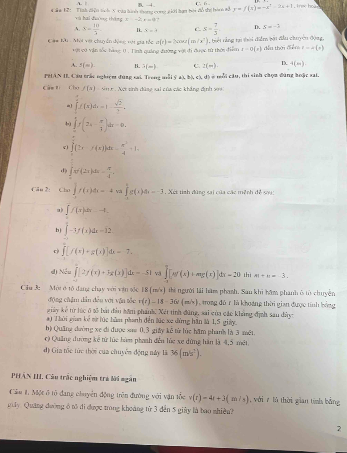 A. 1. B. -4 . C. 6 .
Câu 12: Tính điện tích S của hình thang cong giới hạn bởi đồ thị hàm số y=f(x)=-x^2-2x+1 , trục hoàn
và hai đường thắng x=-2;x=0 ?
A. S= 10/3 . S= 7/3 .
B. S=3
C.
D. S=-3
Câu 13: - Một vật chuyên động với gia tốc a(t)=2cos t(m/s^2) , biết rằng tại thời điểm bắt đầu chuyển động,
vật có vận tốc bằng 0 . Tính quãng đường vật đi được từ thời điểm t=0(s) đến thời điểm t=π (s)
A. 5(m). B. 3(m). C. 2(m).
D. 4(m).
PHÁN II. Câu trắc nghiệm đúng sai. Trong mỗi ý a), b), c), d) ở mỗi câu, thí sinh chọn đúng hoặc sai.
Cầu 1: Cho f(x)=sin x. Xét tính đúng sai của các khẳng định sau:
a) ∈tlimits _0^((frac π)4)f(x)dx=1- sqrt(2)/2 .
b) ∈tlimits _0^(xf(2x-frac π)3)dx=0.
c) ∈tlimits _0^(1(2x-f(x))dx=frac π ^2)4+1.
d) ∈tlimits _0^(1xf(2x)dx=frac π)4.
Câu 2: Cho ∈tlimits f(x)dx=-4 và ∈tlimits _-2g(eg(x)dx=-3. Xét tính đúng sai của các mệnh đề sau:
a) ∈tlimits _-x)dxf(x)dx=-4.
b) ∈tlimits _(-π)^(π)-3f(x)dx=12.
c) ∈tlimits [f(x)+g(x)]dx=-7.
d) Nếu ∈tlimits [2f(x)+3g(x)]dx=-51 và ∈tlimits _(-3)^0[nf(x)+mg(x)]dx=20 thì m+n=-3.
Câu 3: Một ô tô đang chạy với vận tốc 18 (m/s) thì người lái hãm phanh. Sau khi hãm phanh ô tô chuyển
động chậm dần đều với vận tốc v(t)=18-36t(m/s) , trong đó 7 là khoảng thời gian được tính bằng
giây kể từ lúc ô tô bắt đầu hãm phanh. Xét tính đúng, sai của các khẳng định sau dây:
a) Thời gian kể từ lúc hãm phanh đến lúc xe dừng hằn là 1,5 giây.
b) Quãng đường xe đi được sau 0,3 giây kể từ lúc hãm phanh là 3 mét.
c) Quãng đường kể từ lúc hãm phanh đến lúc xe dừng hắn là 4,5 mét.
d) Gia tốc tức thời của chuyển động này là 36(m/s^2).
PHÀN III. Câu trắc nghiệm trã lời ngắn
Câu 1. Một ô tô đang chuyên động trên đường với vận tốc v(t)=4t+3(m/s) , với  là thời gian tính bằng
guiây. Quãng đường ô tô đi được trong khoảng từ 3 đến 5 giây là bao nhiêu?
2