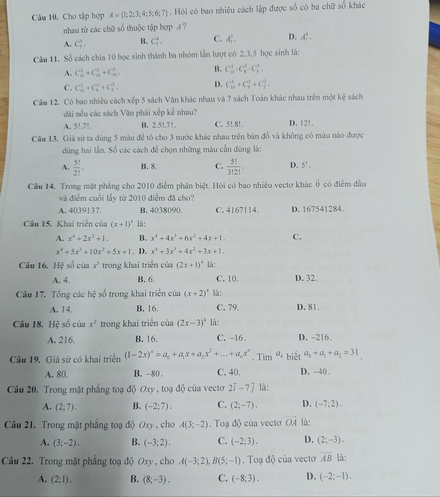 Cho tập hợp A= 1;2;3;4;5;6;7. Hỏi có bao nhiêu cách lập được số có ba chữ số khác
nhau từ các chữ số thuộc tập hợp A ?
B.
A. C_7^(3. C_7^4.
C. A_7^3. D. A_7^4.
Câu 11. Số cách chia 10 học sinh thành ba nhóm lần lượt có 2,3,5 học sinh là:
A. C_(10)^2+C_(10)^3+C_(10)^5.
B. C_(10)^2· C_8^3· C_5^5.
C. C_(10)^2+C_8^3+C_5^5.
D. C_(10)^5+C_5^3+C_2^2.
Câu 12. Có bao nhiêu cách xếp 5 sách Văn khác nhau và 7 sách Toán khác nhau trên một kệ sách
dài nếu các sách Văn phải xếp kề nhau?
A. 5!.7!. B. 2.5!.7!. C. 5!.8! . D. 12!.
Câu 13. Giả sử ta dùng 5 màu để tô cho 3 nước khác nhau trên bản đồ và không có màu nào được
dùng hai lần. Số các cách để chọn những màu cần dùng là:
A. frac 5!)2!. B. 8. C.  5!/3!2! .
D. 5^3.
Câu 14. Trong mặt phẳng cho 2010 điểm phân biệt. Hỏi có bao nhiêu vectơ khác vector 0 có điểm đầu
và điểm cuối lấy từ 2010 điểm đã cho?
A. 4039137. B. 4038090. C. 4167114. D. 167541284.
Câu 15. Khai triển của (x+1)^4 là:
A. x^4+2x^2+1. B. x^4+4x^3+6x^2+4x+1. C.
x^4+5x^3+10x^2+5x+1. D. x^4+3x^3+4x^2+3x+1.
Câu 16. Hệ số của x^3 trong khai triển của (2x+1)^4 là:
A. 4. B. 6. C. 10. D. 32.
Câu 17. Tổng các hệ số trong khai triển của (x+2)^4 là:
A. 14. B. 16. C. 79. D. 81.
Câu 18. Hệ số của x^2 trong khai triển cia(2x-3)^4 là:
A. 216. B. 16. C. -16 . D. -216.
Câu 19. Giả sử có khai triển (1-2x)^n=a_0+a_1x+a_2x^2+...+a_nx^n. Tìm a_4 biết a_0+a_1+a_2=31
A. 80. B. -80 . C. 40. D. -40 .
Câu 20. Trong mặt phẳng toạ độ Oxy , toạ độ của vectơ 2vector i-7vector j là:
C.
D.
A. (2;7). B. (-2;7). (2;-7). (-7;2).
Câu 21. Trong mặt phăng toạ độ Oxy , cho A(3;-2). Toạ độ của vectơ vector OA là:
D.
A. (3;-2). B. (-3;2). C. (-2;3). (2;-3).
Câu 22. Trong mặt phẳng toạ độ Oxy , cho A(-3;2),B(5;-1). Toạ độ của vectơ vector AB là:
D.
A. (2;1). B. (8;-3). C. (-8;3). (-2;-1).