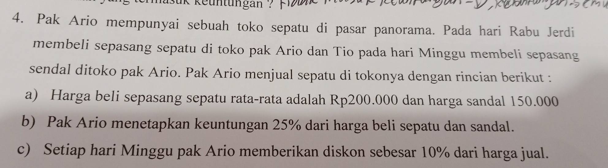 keuntüngan ? 
4. Pak Ario mempunyai sebuah toko sepatu di pasar panorama. Pada hari Rabu Jerdi 
membeli sepasang sepatu di toko pak Ario dan Tio pada hari Minggu membeli sepasang 
sendal ditoko pak Ario. Pak Ario menjual sepatu di tokonya dengan rincian berikut : 
a) Harga beli sepasang sepatu rata-rata adalah Rp200.000 dan harga sandal 150.000
b) Pak Ario menetapkan keuntungan 25% dari harga beli sepatu dan sandal. 
c) Setiap hari Minggu pak Ario memberikan diskon sebesar 10% dari harga jual.