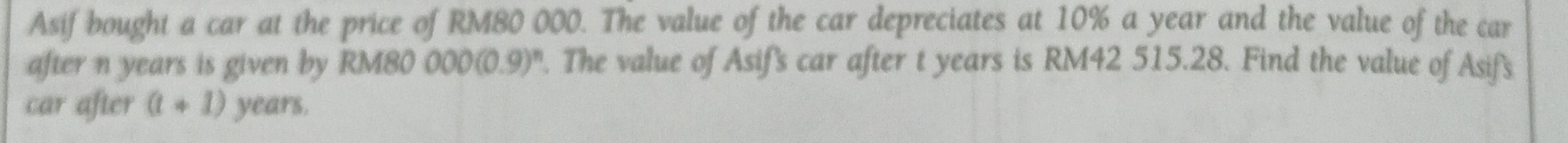 Asif bought a car at the price of RM80 000. The value of the car depreciates at 10% a year and the value of the car 
after n years is given by RM80 000(0.9)^n. The value of Asif's car after t years is RM42 515.28. Find the value of Asif's 
car after (t+1) years.