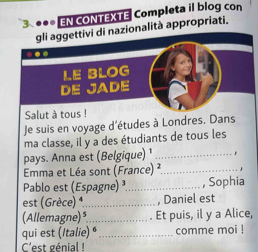 3 . EN CONTEXTE Completa il blog con 
gli aggettivi di nazionalità appropriati. 
LE BLOG 
DE JADE 
Salut à tous ! 
Je suis en voyage d'études à Londres. Dans 
ma classe, il y a des étudiants de tous les 
pays. Anna est (Belgique) ¹_ 
1 
Emma et Léa sont (France) ²_ 
1 
Pablo est (Espagne) ³_ 
, Sophia 
est (Grèce) 4,_ , Daniel est 
(Allemagne) ,_ . Et puis, il y a Alice, 
qui est (Italie) é _comme moi ! 
C'est génial !