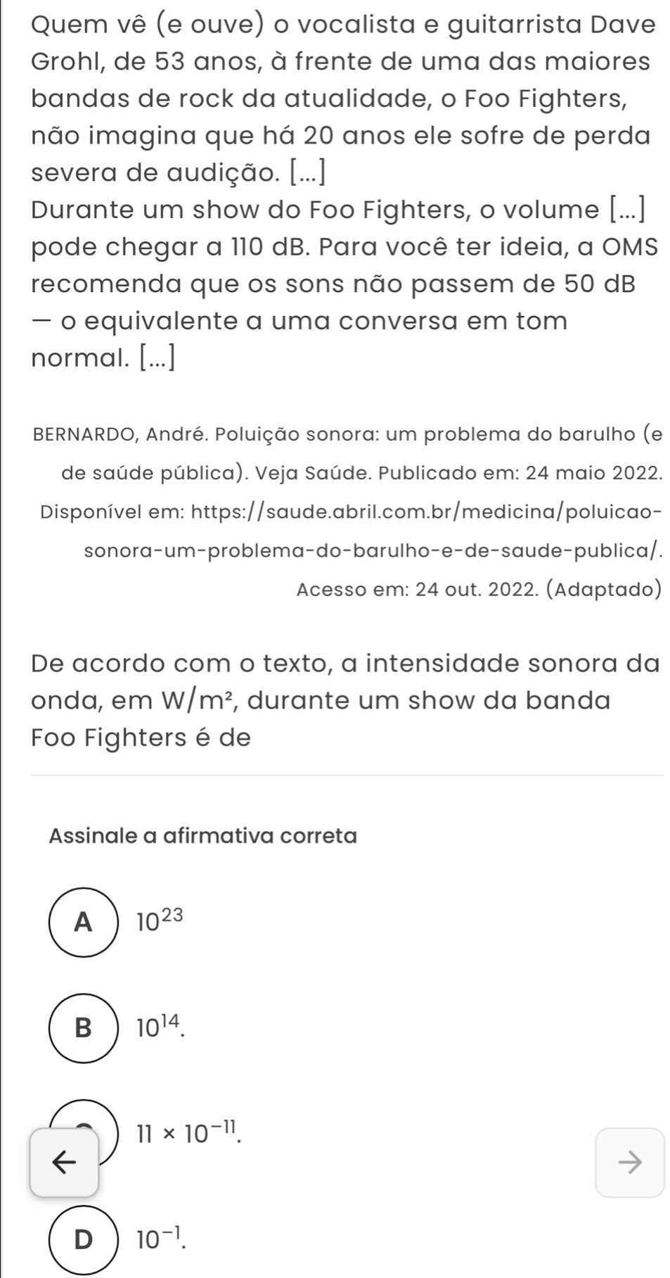 Quem vê (e ouve) o vocalista e guitarrista Dave
Grohl, de 53 anos, à frente de uma das maiores
bandas de rock da atualidade, o Foo Fighters,
não imagina que há 20 anos ele sofre de perda
severa de audição. [...]
Durante um show do Foo Fighters, o volume [...]
pode chegar a 110 dB. Para você ter ideia, a OMS
recomenda que os sons não passem de 50 dB
— o equivalente a uma conversa em tom
normal. [...]
BERNARDO, André. Poluição sonora: um problema do barulho (e
de saúde pública). Veja Saúde. Publicado em: 24 maio 2022.
Disponível em: https://saude.abril.com.br/medicina/poluicao-
sonora-um-problema-do-barulho-e-de-saude-publica/.
Acesso em: 24 out. 2022. (Adaptado)
De acordo com o texto, a intensidade sonora da
onda, em W/m^2 , durante um show da banda
Foo Fighters é de
Assinale a afirmativa correta
A 10^(23)
B 10^(14).
11* 10^(-11).
D 10^(-1).