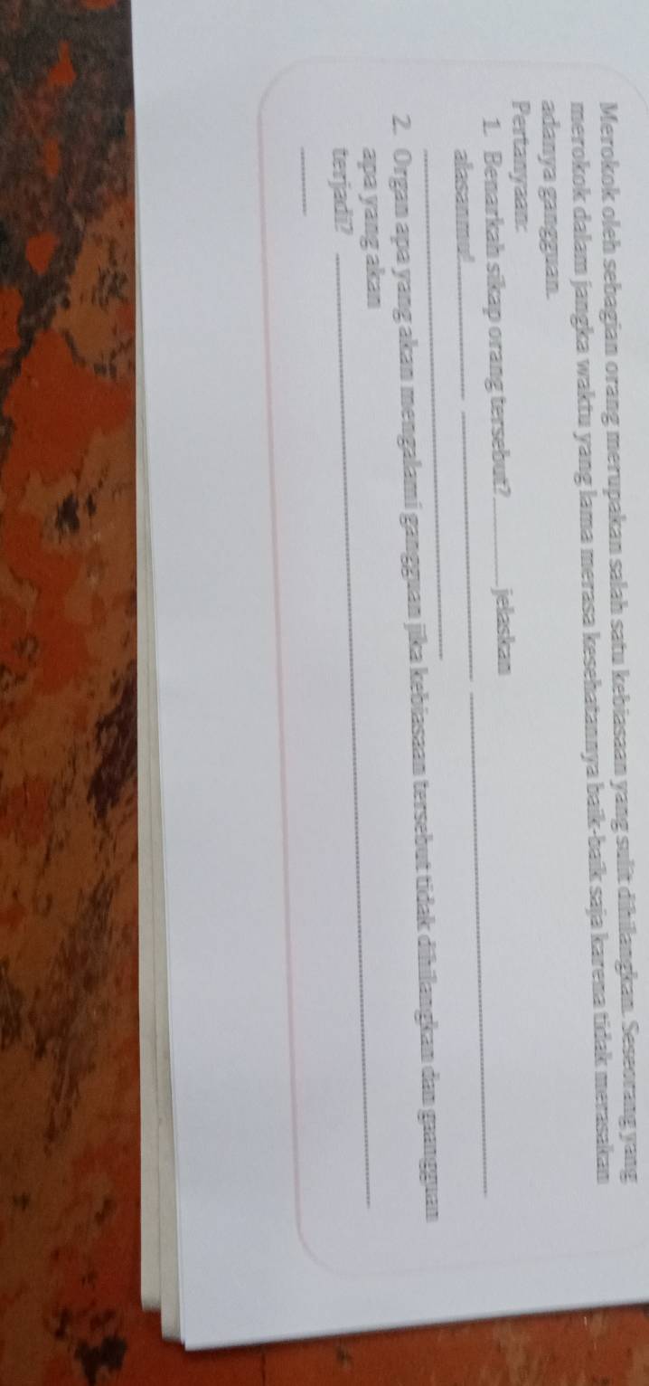 Merokok oleh sebagian orang merupakan salah satu kebiasaan yang sulit dihilangkan. Seseorang yang 
merokok dalam jangka waktu yang lama merasa kesehatannya baik-baík saja karena tidak merasakan 
adanya gangguan. 
Pertanyaan: 
1. Benarkah sikap orang tersebut?_ jelaskan 
_ 
alasanmul 
_ 
_ 
2. Organ apa yang akan mengalami gangguan jika kebiasaan tersebut tidak dihilangkan dan gaangguan 
apa yang akan 
_ 
terjadi? 
_ 
_