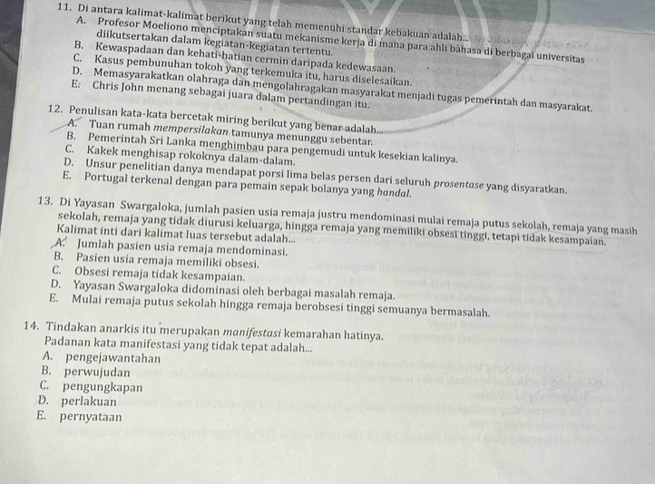 Di antara kalimat-kalimat berikut yang telah memenuhi standar kebakuan adalah...
A. Profesor Moeliono menciptakan suatu mekanisme kerja di mana para ahli bàhasa di berbagai universitas
diikutsertakan dalam kegiatan-kegiatan tertentu.
B. Kewaspadaan dan kehati-hatian cermin daripada kedewasaan.
C. Kasus pembunuhan tokoh yang terkemuka itu, harus diselesaikan.
D. Memasyarakatkan olahraga dan mengolahragakan masyarakat menjadi tugas pemerintah dan masyarakat.
E: Chris John menang sebagai juara dalam pertandingan itu.
12. Penulisan kata-kata bercetak miring berikut yang benar adalah.
A. Tuan rumah mempersilakan tamunya menunggu sebentar.
B. Pemerintah Sri Lanka menghimbau para pengemudi untuk kesekian kalinya.
C. Kakek menghisap rokoknya dalam-dalam.
D. Unsur penelitian danya mendapat porsi lima belas persen dari seluruh prosentase yang disyaratkan.
E. Portugal terkenal dengan para pemain sepak bolanya yang handal.
13. Di Yayasan Swargaloka, jumlah pasien usia remaja justru mendominasi mulai remaja putus sekolah, remaja yang masih
sekolah, remaja yang tidak diurusi keluarga, hingga remaja yang memiliki obsesi tinggi, tetapi tidak kesampaian.
Kalimat inti dari kalimat luas tersebut adalah...
A. Jumlah pasien usia remaja mendominasi.
B. Pasien usia remaja memiliki obsesi.
C. Obsesi remaja tidak kesampaian.
D. Yayasan Swargaloka didominasi oleh berbagai masalah remaja.
E. Mulai remaja putus sekolah hingga remaja berobsesi tinggi semuanya bermasalah.
14. Tindakan anarkis itu merupakan manifestasi kemarahan hatinya.
Padanan kata manifestasi yang tidak tepat adalah...
A. pengejawantahan
B. perwujudan
C. pengungkapan
D. perlakuan
E. pernyataan