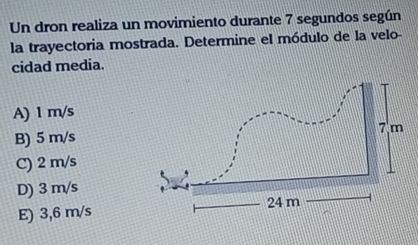 Un dron realiza un movimiento durante 7 segundos según
la trayectoria mostrada. Determine el módulo de la velo-
cidad media.
A) 1 m/s
B) 5 m/s 7 m
C) 2 m/s
D) 3 m/s
24 m
E) 3,6 m/s