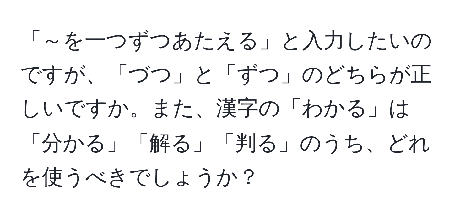 「～を一つずつあたえる」と入力したいのですが、「づつ」と「ずつ」のどちらが正しいですか。また、漢字の「わかる」は「分かる」「解る」「判る」のうち、どれを使うべきでしょうか？