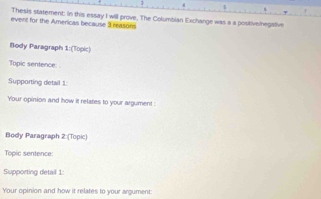 3 4 5 6 
Thesis statement: In this essay I will prove, The Columbian Exchange was a a positive/negative 
event for the Americas because 3 reasons 
Body Paragraph 1:(Topic) 
Topic sentence: . 
Supporting detail 1: 
Your opinion and how it relates to your argument : 
Body Paragraph 2:(Topic) 
Topic sentence: 
Supporting detail 1: 
Your opinion and how it relates to your argument: