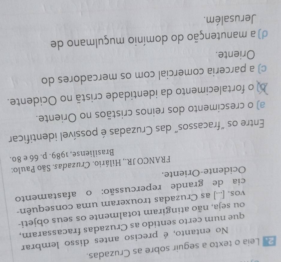 Leia o texto a seguir sobre as Cruzadas.
No entanto, é preciso antes disso lembrar
que num certo sentido as Cruzadas fracassaram,
ou seja, não atingiram totalmente os seus objeti-
vos. [...] as Cruzadas trouxeram uma consequên-
cia de grande repercussão: o afastamento
Ocidente-Oriente.
FRANCO JR., Hilário. Cruzadas. São Paulo:
Brasiliense, 1989. p. 66 e 80.
Entre os “fracassos” das Cruzadas é possível identificar
a) o crescimento dos reinos cristãos no Oriente.
o fortalecimento da identidade cristã no Ocidente.
c) a parceria comercial com os mercadores do
Oriente.
d) a manutenção do domínio muçulmano de
Jerusalém.