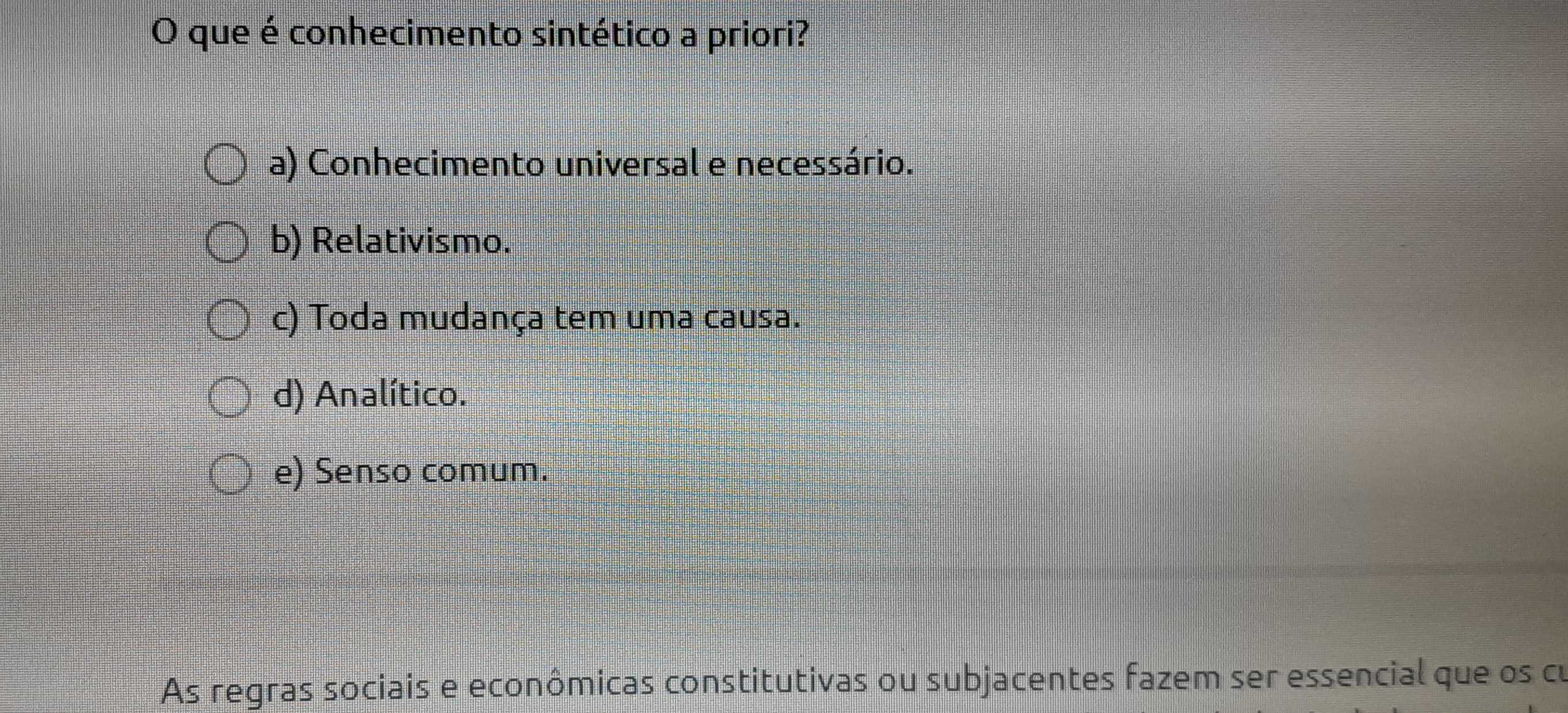 que é conhecimento sintético a priori?
a) Conhecimento universal e necessário.
b) Relativismo.
c) Toda mudança tem uma causa.
d) Analítico.
e) Senso comum.
As regras sociais e econômicas constitutivas ou subjacentes fazem ser essencial que os cu