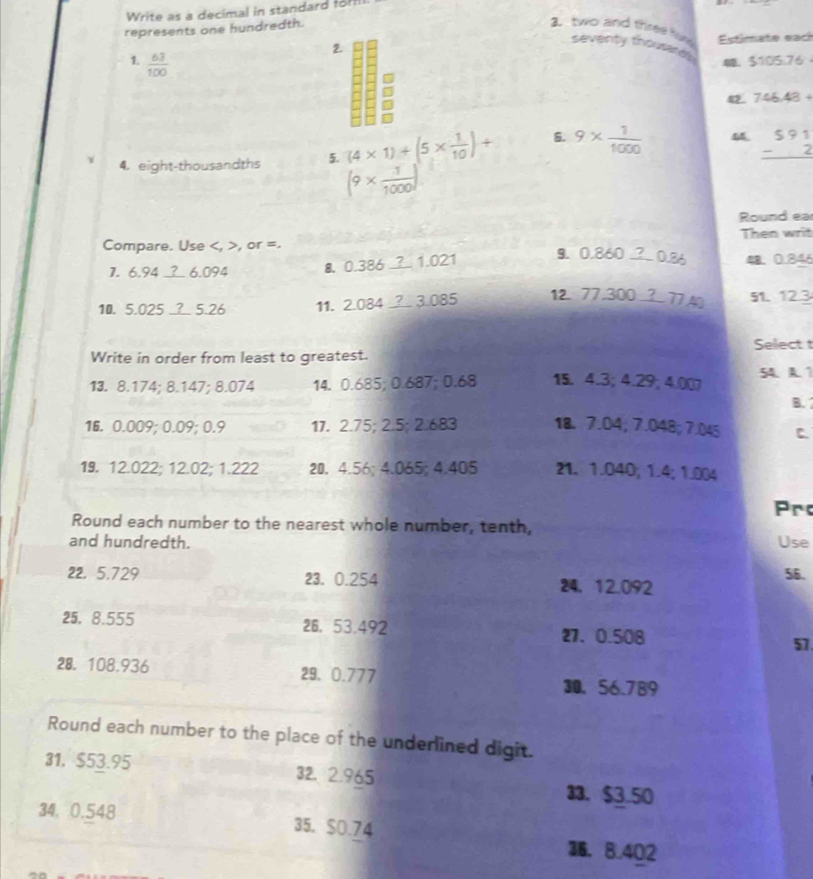 Write as a decimal in standard for 
represents one hundredth. 2 two and three for Estimate each 
2 
seventy thousard $105.76
1.  63/100 
42. 746.48+
4. eight-thousandths 5. (4* 1)+(5*  1/10 )+ 6. 9*  1/1000 
beginarrayr 591 -2 hline endarray
(9*  1/1000 )
Round ea 
Compare. Use , >, or =. Then writ
1. 6.94 6.094
8. 0.38 6_ ?1.021 9. 0.860_ ?0.86 4. 0.84
12 77,300_ ?77A? 
10. 5.025 _? 5.26 11. 2.084_ ?3.085 51. 123
Select t 
Write in order from least to greatest.
54. A. 1
13. 8.174; 8.147; 8.074 14. 0.685; 0.687; 0.68 15. 4.3; 4.29; 4.007
B.
16. 0.009; 0.09; 0.9 17. 2.75; 2.5; 2.683 18. 7.04; 7.048; 7.045 C. 
19. 12.022; 12.02; 1.222 20. 4.56; 4.065; 4.405 21. 1.040; 1.4; 1.004
Pro 
Round each number to the nearest whole number, tenth, 
and hundredth. Use
56.
22, 5,729 23. 0.254 24, 12.092
25. 8.555 26、 53.492
27. 0.508
57
28. 108.936 29. 0.777
30、 56.789
Round each number to the place of the underlined digit. 
31. $53.95 32.2.965
33. $3.50
34. 0.548 35. $0.74
36， 8.402