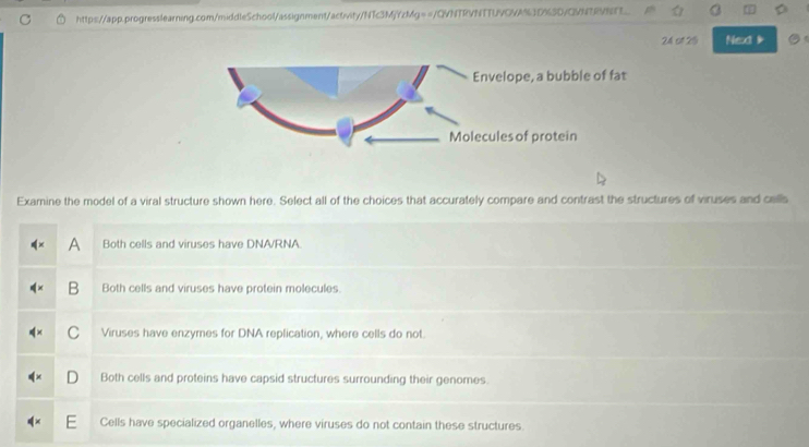 ot 2% Next 
Examine the model of a viral structure shown here. Select all of the choices that accurately compare and contrast the structures of viruses and cells
A Both cells and viruses have DNA/RNA
B Both cells and viruses have protein molecules.
C Viruses have enzymes for DNA replication, where cells do not
D Both cells and proteins have capsid structures surrounding their genomes.
Cells have specialized organelles, where viruses do not contain these structures.