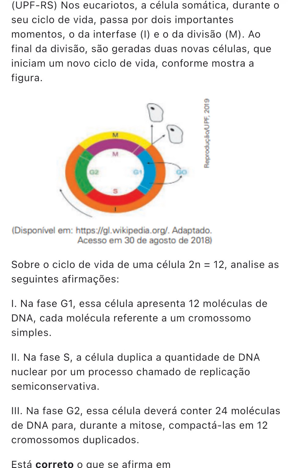 (UPF-RS) Nos eucariotos, a célula somática, durante o
seu ciclo de vida, passa por dois importantes
momentos, o da interfase (I) e o da divisão (M). Ao
final da divisão, são geradas duas novas células, que
iniciam um novo ciclo de vida, conforme mostra a
figura.
(Disponível em: https://gl.wikipedia.org/. Adaptado.
Acesso em 30 de agosto de 2018)
Sobre o ciclo de vida de uma célula 2n=12 , analise as
seguintes afirmações:
I. Na fase G1, essa célula apresenta 12 moléculas de
DNA, cada molécula referente a um cromossomo
simples.
II. Na fase S, a célula duplica a quantidade de DNA
nuclear por um processo chamado de replicação
semiconservativa.
III. Na fase G2, essa célula deverá conter 24 moléculas
de DNA para, durante a mitose, compactá-las em 12
cromossomos duplicados.
Está correto o que se afirma em