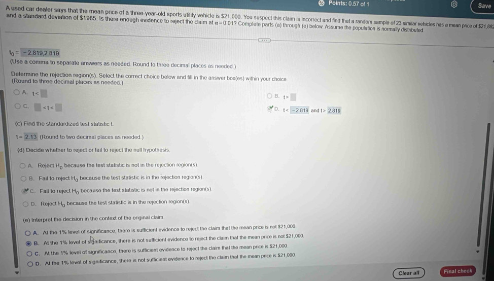 Points: 0.57 of 1 Save
A used car dealer says that the mean price of a three-year-old sports utility vehicle is $21,000. You suspect this claim is incorrect and find that a random sample of 23 similar vehicles has a mean price of $21,88
and a standard deviation of $1985. Is there enough evidence to reject the claim at alpha =0.01? Complete parts (a) through (e) below. Assume the population is normally distributed
t_0=-2.819,2.819
(Use a comma to separate answers as needed. Round to three decimal places as needed.)
Determine the rejection region(s). Select the correct choice below and fill in the answer box(es) within your choice
(Round to three decimal places as needed.)
A. t
B. t>□
C. □
D. t and t>2.819
(c) Find the standardized test statistic t.
t=2.13 (Round to two decimal places as needed.)
(d) Decide whether to reject or fail to reject the null hypothesis.
A. Reject H_0 because the test statistic is not in the rejection region(s)
B. Fail to reject H_0 because the test statistic is in the rejection region(s)
C. Fail to reject H_0 because the test statistic is not in the rejection region(s)
D. Reject H_0 because the test statistic is in the rejection region(s)
(e) Interpret the decision in the context of the original claim.
A. At the 1% level of significance, there is sufficient evidence to reject the claim that the mean price is not $21,000
B. At the 1% level of significance, there is not sufficient evidence to reject the claim that the mean price is not $21,000
C. At the 1% level of significance, there is sufficient evidence to reject the claim that the mean price is $21,000
D. At the 1% level of significance, there is not sufficient evidence to reject the claim that the mean price is $21,000
Clear all Final check