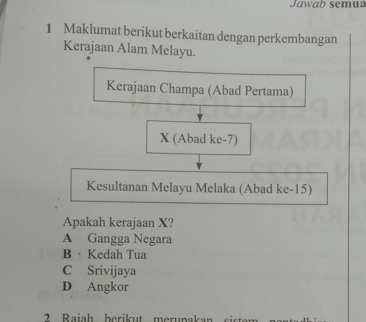 Jawab semua
1 Maklumat berikut berkaitan dengan perkembangan
Kerajaan Alam Melayu.
Kerajaan Champa (Abad Pertama)
X (Abad ke-7)
Kesultanan Melayu Melaka (Abad ke-15)
Apakah kerajaan X?
A Gangga Negara
B · Kedah Tua
C Srivijaya
D Angkor
2 Raiah berikut merupakan siste