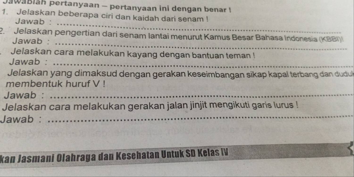 Jawablah pertanyaan - pertanyaan ini dengan benar ! 
1. Jelaskan beberapa ciri dan kaidah dari senam ! 
Jawab :_ 
_ 
2. * Jelaskan pengertian dari senam Iantai menurut Kamus Besar Bahasa Indonesia (KBBI) 
Jawab : 
Jelaskan cara melakukan kayang dengan bantuan teman ! 
Jawab :_ 
Jelaskan yang dimaksud dengan gerakan keseimbangan sikap kapal terbang dan duduk 
membentuk huruf V ! 
Jawab :_ 
_ 
Jelaskan cara melakukan gerakan jalan jinjit mengikuti garis lurus ! 
Jawab : 
kan Jasmani Olahraga dan Kesehatan Untuk SD Kelas IV