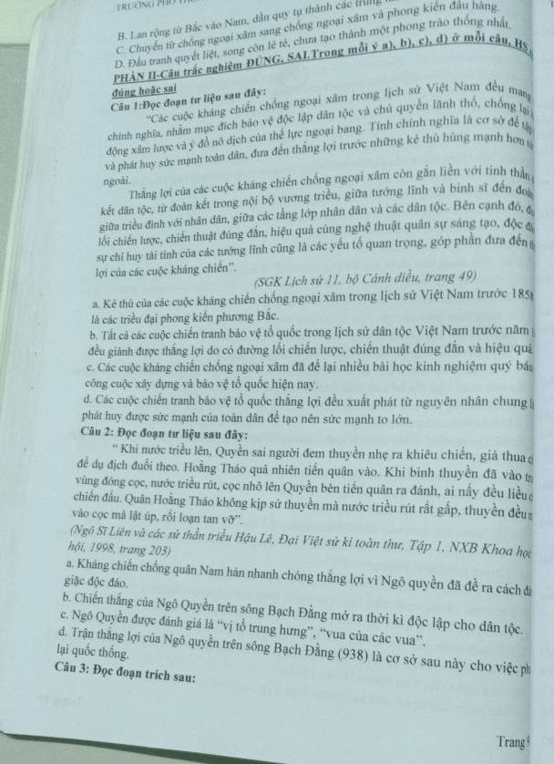 B. Lan rộng từ Bắc vào Nam, dân quy tụ thành các trung
C. Chuyển từ chống ngoại xâm sang chống ngoại xâm và phong kiên đầu hàng
D. Đầu tranh quyết liệt, song còn lẻ tẻ, chưa tạo thành một phong trào thống nhật
PHẢN II-Câu trắc nghiệm ĐÚNG, SALTrong mỗi ý a), b), c), d) ở mỗi cầu, H5,
đúng hoặc sai
Câu 1:Đọc đoạn tư liệu sau đây:
''Các cuộc kháng chiến chống ngoại xâm trong lịch sử Việt Nam đều mang
chính nghĩa, nhằm mục đích bào vxi - độc lập dân tộc và chủ quyển lãnh thổ, chống lại
động xâm lược và ý đồ nô dịch của thế lực ngoại bang. Tính chính nghĩa là cơ sở để tậy
và phát huy sức mạnh toàn dân, đưa đến thắng lợi trước những kẻ thù hùng mạnh hơn ý
ngoài.
Thắng lợi của các cuộc kháng chiến chống ngoại xâm còn gắn liền với tinh thần
kết dân tộc, từ đoàn kết trong nội bộ vương triều, giữa tướng lĩnh và binh sĩ đến đo
giữa triều đình với nhân dân, giữa các tằng lớp nhân dân và các dân tộc. Bên cạnh đó, đ
lối chiến lược, chiến thuật đùng đắn, hiệu quả cùng nghệ thuật quân sự sáng tạo, độc c
sự chỉ huy tài tình của các tướng lĩnh cũng là các yếu tố quan trọng, góp phần đưa đến
lợi của các cuộc kháng chiến''.
(SGK Lịch sử 11, bộ Cánh diều, trang 49)
a. Kẻ thù của các cuộc kháng chiến chống ngoại xâm trong lịch sử Việt Nam trước 1858
là các triều đại phong kiến phương Bắc.
b. Tất cả các cuộc chiến tranh bảo vệ tổ quốc trong lịch sử dân tộc Việt Nam trước năm
đều giành được thắng lợi do có đường lối chiến lược, chiến thuật đúng đẫn và hiệu quả
c. Các cuộc kháng chiến chống ngoại xâm đã để lại nhiều bài học kinh nghiệm quý báu
công cuộc xây dựng và bảo vệ tổ quốc hiện nay.
d. Các cuộc chiến tranh bão vệ tổ quốc thắng lợi đều xuất phát từ nguyên nhân chung
phát huy được sức mạnh của toàn dân để tạo nên sức mạnh to lớn.
Câu 2: Đọc đoạn tư liệu sau đây:
* Khi nước triều lên, Quyền sai người đem thuyền nhẹ ra khiêu chiến, giả thua 
đề dụ địch đuổi theo. Hoằng Tháo quả nhiên tiến quân vào. Khi binh thuyền đã vào t
vùng đóng cọc, nước triều rút, cọc nhô lên Quyền bèn tiền quân ra đánh, ai nấy đều liều
chiến đầu. Quân Hoằng Tháo không kịp sử thuyền mà nước triều rút rất gấp, thuyền đều
vào cọc mà lật úp, rối loạn tan vỡ'.
(Ngô Sĩ Liên và các sử thần triều Hậu Lê, Đại Việt sử kỉ toàn thư, Tập 1, NXB Khoa học
hội, 1998, trang 203)
a. Kháng chiến chống quân Nam hán nhanh chóng thắng lợi vì Ngô quyền đã đề ra cách đá
giặc độc đáo.
b. Chiến thắng của Ngô Quyền trên sông Bạch Đằng mở ra thời kì độc lập cho dân tộc.
c. Ngô Quyền được đánh giá là “vị tổ trung hưng”, “vua của các vua”,
lại quốc thống. d. Trận thắng lợi của Ngô quyền trên sông Bạch Đằng (938) là cơ sở sau này cho việc ph
Câu 3: Đọc đoạn trích sau:
Trang $