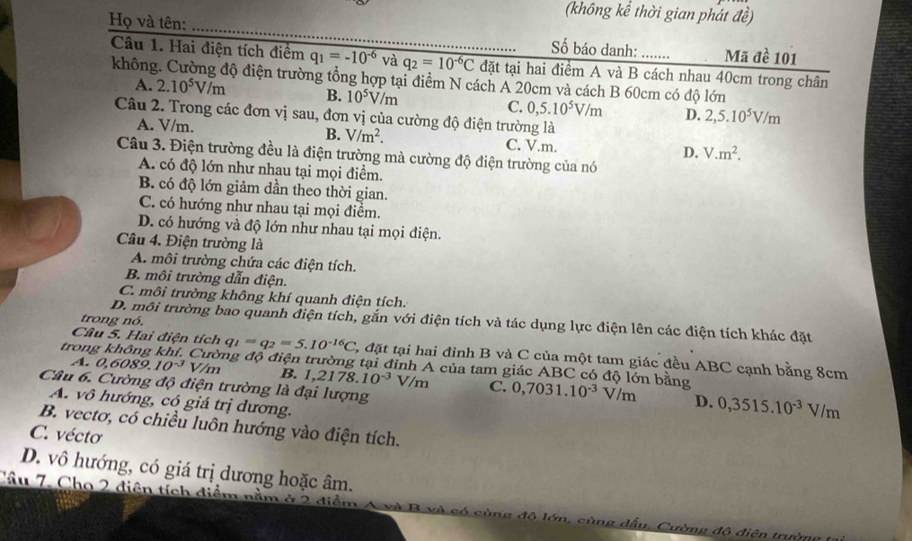 (không kể thời gian phát đề)
Họ và tên: _Số báo danh: _Mã đề 101
Câu 1. Hai điện tích điểm q_1=-10^(-6) và q_2=10^(-6)C đặt tại hai điểm A và B cách nhau 40cm trong chân
không. Cường độ điện trường tổng hợp tại điểm N cách A 20cm và cách B 60cm có độ lớn
A. 2.10^5V/m B. 10^5V/m C. 0,5.10^5V/m D. 2,5.10^5V/m
Câu 2. Trong các đơn vị sau, đơn vị của cường độ điện trường là
A. V/m. B. V/m^2. C. V.m.
D. V.m^2.
Câu 3. Điện trường đều là điện trường mà cường độ điện trường của nó
A. có độ lớn như nhau tại mọi điểm.
B. có độ lớn giảm dần theo thời gian.
C. có hướng như nhau tại mọi điểm.
D. có hướng và độ lớn như nhau tại mọi điện.
Câu 4. Điện trường là
A. môi trường chứa các điện tích.
B. môi trường dẫn điện.
C. môi trường không khí quanh điện tích.
trong nó.
D. môi trường bao quanh điện tích, gắn với điện tích và tác dụng lực điện lên các điện tích khác đặt
Câu 5. Hai điện tích q_1=q_2=5.10^(-16)C 1, đặt tại hai đinh B và C của một tam giác đều ABC cạnh bằng 8cm
trong không khí. Cường độ điện trường tại đỉnh A của tam giác ABC có độ lớn bằng 0,7031.10^(-3)V/m
A. 0,6089.10^(-3) V/m B. 1 ,2178.10^(-3)V/m C.
Câu 6. Cường độ điện trường là đại lượng
A. vô hướng, có giá trị dương.
D. 0,3515.10^(-3)V/m
B. vectơ, có chiều luôn hướng vào điện tích.
C. vécto
D. vô hướng, có giá trị dương hoặc âm.
Cầu 7. Cho 2 điện tích điểm nằm ở 2 điễn Ông đô lớn, cùng dấu. Cường độ điện trường