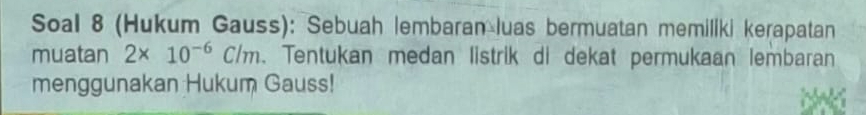 Soal 8 (Hukum Gauss): Sebuah lembaran luas bermuatan memiliki kerapatan 
muatan 2* 10^(-6)C/m. Tentukan medan listrik di dekat permukaan lembaran 
menggunakan Hukum Gauss!