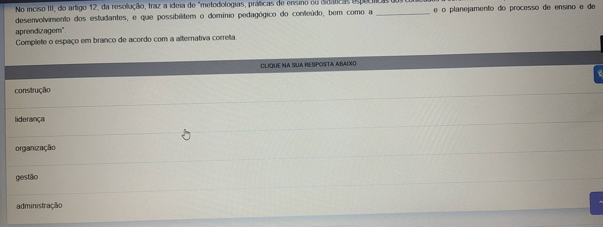 No inciso III, do artigo 12, da resolução, traz a ideia de "metodologias, práticas de ensino ou didáticas especíicas dos 
desenvolvimento dos estudantes, e que possibilitem o domínio pedagógico do conteúdo, bem como a _e o planejamento do processo de ensino e de
aprendizagem”.
Complete o espaço em branco de acordo com a alternativa correta
CLIQUE NA SUA RESPOSTA ABAIXO
construção
liderança
organização
gestão
administração