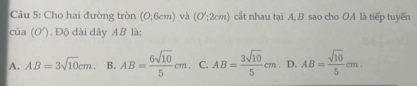 Cho hai đường tròn (0;6cm) và (O';2cm) cắt nhau tại A, B sao cho OA là tiếp tuyến
cia(O'). Độ dài dây AB là:
A. AB=3sqrt(10)cm. B. AB= 6sqrt(10)/5 cm. C. AB= 3sqrt(10)/5 cm D. AB= sqrt(10)/5 cm.