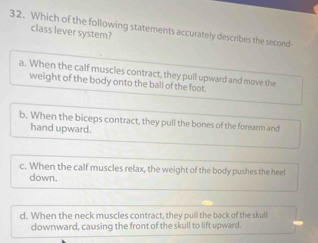 Which of the following statements accurately describes the second-
class lever system?
a. When the calf muscles contract, they pull upward and move the
weight of the body onto the ball of the foot.
b. When the biceps contract, they pull the bones of the forearm and
hand upward.
c. When the calf muscles relax, the weight of the body pushes the heel
down.
d. When the neck muscles contract, they pull the back of the skull
downward, causing the front of the skull to lift upward.