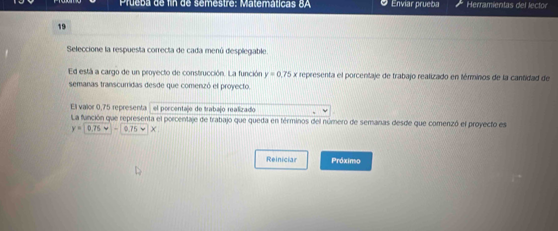 Prueba de fin de semestre: Matemáticas 8A Enviar prueba Herramientas del lector 
19 
Seleccione la respuesta correcta de cada menú desplegable. 
Ed está a cargo de un proyecto de construcción. La función y=0,75x representa el porcentaje de trabajo realizado en términos de la cantidad de 
semanas transcurridas desde que comenzó el proyecto. 
El valor 0,75 representa el porcentaje de trabajo realizado 

La función que representa el porcentaje de trabajo que queda en términos del número de semanas desde que comenzó el proyecto es
y= -0.75 × 
Reiniciar Próximo