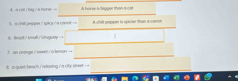 a cat / big / a horse A horse is bigger than a cat
5. a chili pepper / spicy / a carrot A chili pepper is spicier than a carrot
6. Brazil / small / Uruguay
7. an orange / sweet / a lemon
8. a quiet beach / relaxing / a city street