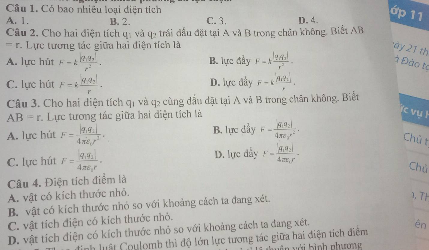 Có bao nhiêu loại điện tích
A. 1. B. 2. C. 3. D. 4.
ớp 11
Câu 2. Cho hai điện tích q_1 và q_2 trái dấu đặt tại A và B trong chân không. Biết AB
=r *. Lực tương tác giữa hai điện tích là
ày 2 1 th
A. lực hút F=kfrac |q_1q_2|r^2. B. lực đầy F=kfrac |q_1q_2|r^2. à Đào to
C. lực hút F=kfrac |q_1q_2|r. D. lực đẩy F=kfrac |q_1q_2|r.
Câu 3. Cho hai điện tích q_1 và q_2 cùng dấu đặt tại A và B trong chân không. Biết
AB=r :. Lực tương tác giữa hai điện tích là
ực vụ l
A. lực hút F=frac |q_1q_2|4π varepsilon _0r^2.
B. lực đầy F=frac |q_1q_2|4π varepsilon _0r^2.
Chủ t
C. lực hút F=frac |q_1q_2|4π varepsilon _0r.
D. lực đấy F=frac |q_1q_2|4π varepsilon _0r.
Chủ
Câu 4. Điện tích điểm là
A. vật có kích thước nhỏ.
B. vật có kích thước nhỏ so với khoảng cách ta đang xét.
1, Th
C. vật tích điện có kích thước nhỏ.
D. vật tích điện có kích thước nhỏ so với khoảng cách ta đang xét.
ên
nh luật Coulomb thì độ lớn lực tương tác giữa hai điện tích điểm
n  v ớ i h ì nh phương