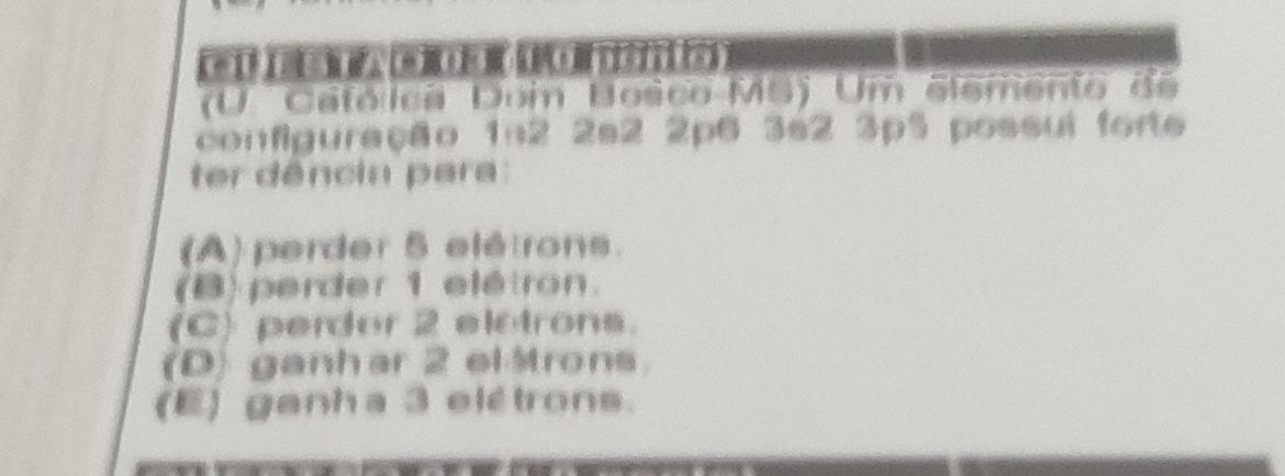 (U. Cafólica Dom Bosco MS) Um elemento do
configuração 1n2 2s2 2p6 3s2 3p5 possui forte
ter dência para :
(A) perder 5 elétrons.
(B) perder 1 elétron.
(C) perder 2 eletrons.
(D) ganhar 2 el Mrons.
(E) ganha 3 elétrons.