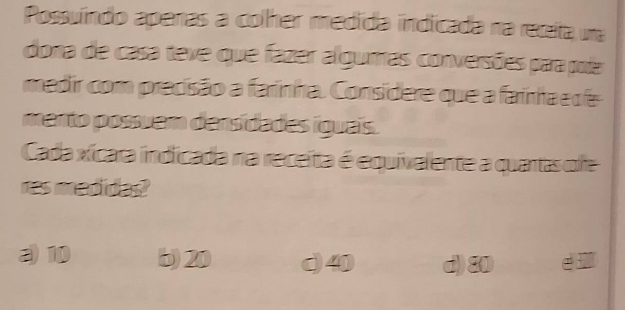 Possuíndo apenas a colher medída indicada na receita una
dona de casa teve que fazer alguras conversões para pole
medir com precisão a farinha. Consídere que a farinha e de
mento possuem dens dades iguais.
Cada xícara indicada na receita é equivalente a quantas olre
res medides?
a 10 b) 20
d40 d) 80