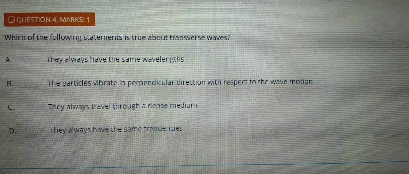 # QUESTION 4, MARKS: 1
Which of the following statements is true about transverse waves?
A. They always have the same wavelengths
B. The particles vibrate in perpendicular direction with respect to the wave motion
C. They always travel through a dense medium
D. They always have the same frequencies