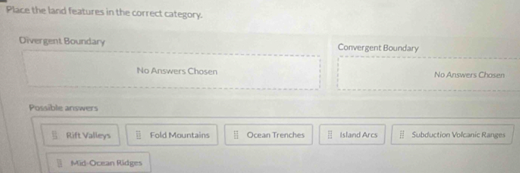 Place the land features in the correct category.
Divergent Boundary Convergent Boundary
No Answers Chosen No Answers Chosen
Possible answers
Rift Valleys overline E Fold Mountains  11/12  Ocean Trenches beginarrayr □  □ endarray Island Arcs Subduction Volcanic Ranges
1:1 Mid-Ocean Ridges