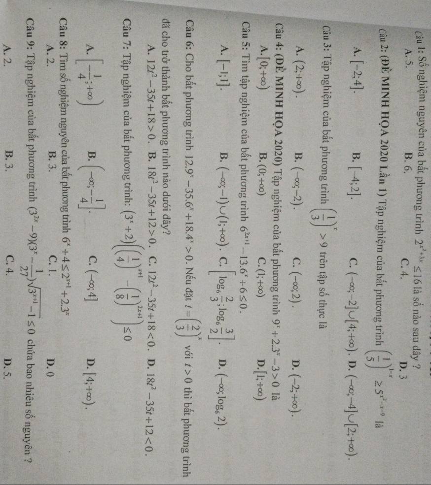 Cu 1: Số nghiệm nguyên của bất phương trình 2^(x^2)+3x≤ 16 llà số nào sau dây ?
A. 5. B. 6. C. 4. D. 3
Cu 2: (ĐÊ MINH HQA 2020 Lần 1) Tập nghiệm của bất phương trình ( 1/5 )^1-x≥ 5^(x^2)-x-9 là
A. [-2;4]. B. [-4;2]. C. (-∈fty ;-2]∪ [4;+∈fty ). D. (-∈fty ;-4]∪ [2;+∈fty ).
* Cu 3: Tập nghiệm của bất phương trình ( 1/3 )^x>9 trên tập số thực là
A. (2;+∈fty ). B. (-∈fty ;-2). C. (-∈fty ;2). D. (-2;+∈fty ).
Câu 4: (ĐÈ MINH HQA 2020) Tập nghiệm của bất phương trình 9^x+2.3^x-3>0 là
B.
A. [0;+∈fty ) (0;+∈fty ) C. (1;+∈fty ) D. [1;+∈fty )
Câu 5: Tìm tập nghiệm của bất phương trình 6^(2x+1)-13.6^x+6≤ 0.
A. [-1;1]. B. (-∈fty ;-1)∪ (1;+∈fty ). C. [log _6 2/3 ;log _6 3/2 ]. D. (-∈fty ;log _62).
*  Câu 6: Cho bất phương trình 12.9^x-35.6^x+18.4^x>0. Nếu đặt t=( 2/3 )^x với t>0 thì bất phương trình
đã cho trở thành bất phương trình nào dưới đây?
A. 12t^2-35t+18>0 B. 18t^2-35t+12>0. C. 12t^2-35t+18<0</tex> . D. 18t^2-35t+12<0.
Câu 7: Tập nghiệm của bất phương trình: (3^x+2)(( 1/4 )^x+1-( 1/8 )^2x+1)≤ 0
A. [- 1/4 ;+∈fty ) B. (-∈fty ;- 1/4 ]. C. (-∈fty ;4] [4;+∈fty ).
D.
Câu 8: Tìm số nghiệm nguyên của bất phương trình 6^x+4≤ 2^(x+1)+2.3^x
A. 2. B. 3. C. 1. D. 0
Câu 9: Tập nghiệm của bất phương trình (3^(2x)-9)(3^x- 1/27 )sqrt(3^(x+1)-1)≤ 0 chứa bao nhiêu số nguyên ?
A. 2. B. 3. C. 4. D. 5.