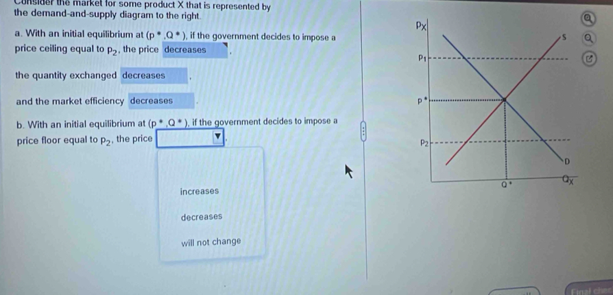 Consider the market for some product X that is represented by
the demand-and-supply diagram to the right.
a. With an initial equilibrium at (p^*,Q^*) , if the government decides to impose a
price ceiling equal to , the price decreases
P_2
the quantity exchanged decreases
and the market efficiency decreases
b. With an initial equilibrium at (p^*,Q^*) , if the government decides to impose a
price floor equal to p_2 , the price v
increases
decreases
will not change
Final cher