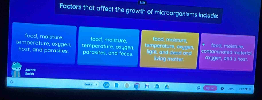 3/31
Factors that affect the growth of microorganisms include:
food, moisture, food, moisture, food, moisture, food, moisture,
temperature, oxygen, temperature oxygen, temperature, oxygen, contaminated material,
host, and parasites. parasites, and feces. light, and dead and oxygen, and a host.
living matter.
Jacarri
Smith
0ask?
Nav 7 2:07 a