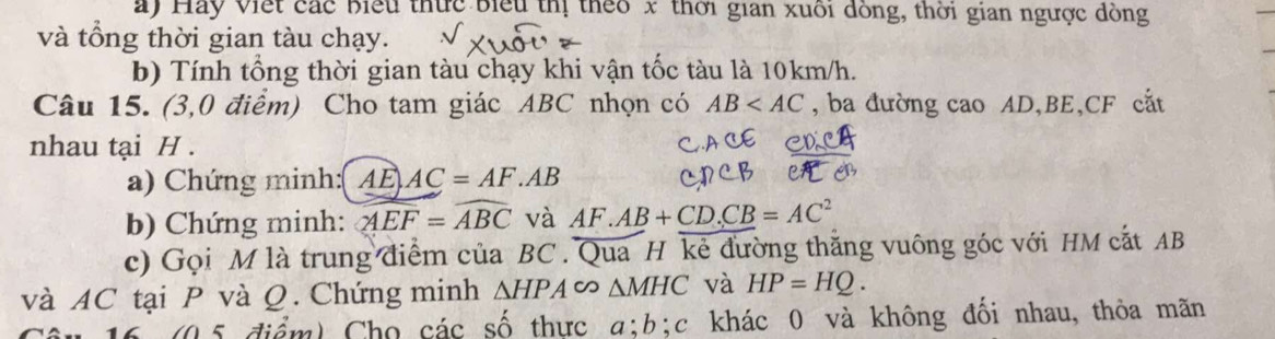 Hay Viết các biểu thức biểu thị theo x thời gian xuối đồng, thời gian ngược dồng 
và tổng thời gian tàu chạy. 
b) Tính tổng thời gian tàu chạy khi vận tốc tàu là 10km/h. 
Câu 15. (3,0 điểm) Cho tam giác ABC nhọn có AB , ba đường cao AD, BE, CF cắt 
nhau tại H. 
a) Chứng minh:( AE AC=AF.AB
b) Chứng minh: widehat AEF=widehat ABC và AF.AB+CD.CB=AC^2
c) Gọi M là trung điểm của BC. Qua H kẻ đường thăng vuông góc với HM cắt AB
và AC tại P và Q. Chứng minh △ HPA △ MHC và HP=HQ. 
(05 điểm) Cho các số thực a; b;c khác 0 và không đối nhau, thỏa mãn